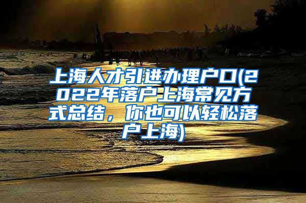 上海人才引进办理户口(2022年落户上海常见方式总结，你也可以轻松落户上海)