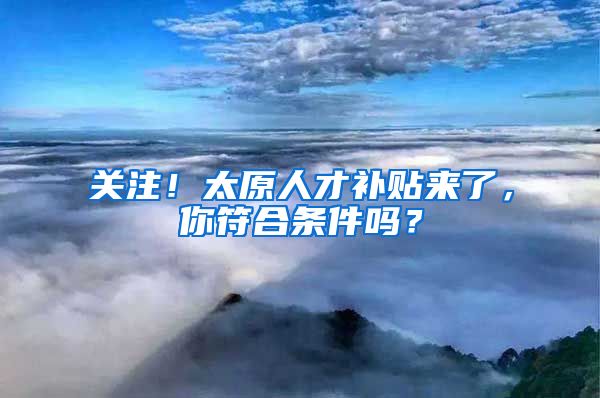 关注！太原人才补贴来了，你符合条件吗？