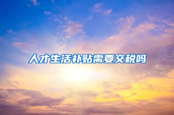 人才生活补贴需要交税吗