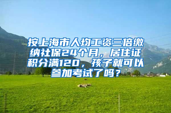 按上海市人均工资三倍缴纳社保24个月，居住证积分满120，孩子就可以参加考试了吗？