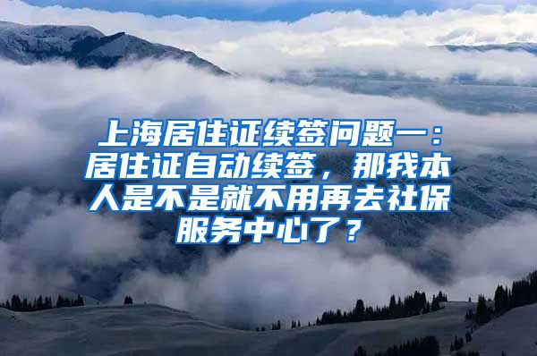 上海居住证续签问题一：居住证自动续签，那我本人是不是就不用再去社保服务中心了？