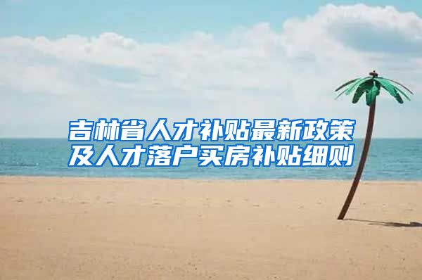 吉林省人才补贴最新政策及人才落户买房补贴细则