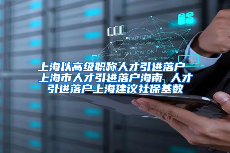 上海以高级职称人才引进落户 上海市人才引进落户海南 人才引进落户上海建议社保基数