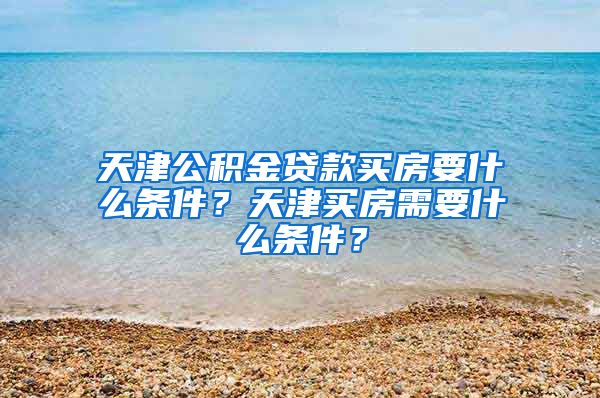 天津公积金贷款买房要什么条件？天津买房需要什么条件？