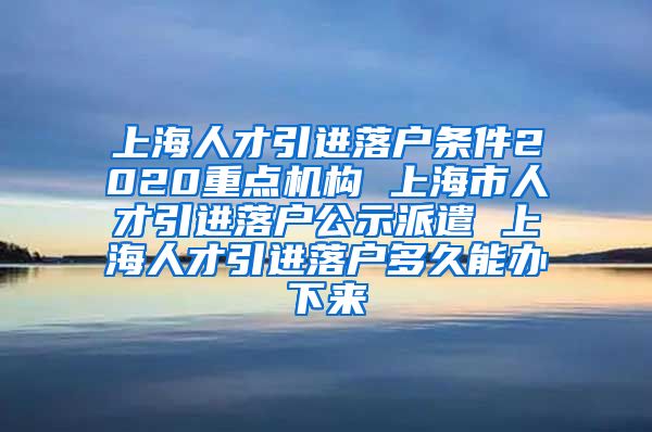 上海人才引进落户条件2020重点机构 上海市人才引进落户公示派遣 上海人才引进落户多久能办下来