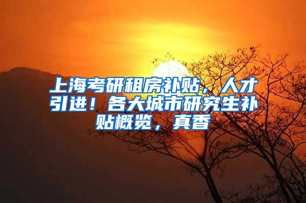 上海考研租房补贴，人才引进！各大城市研究生补贴概览，真香
