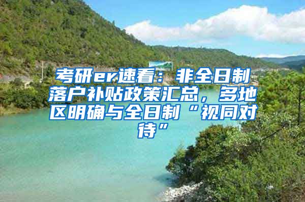 考研er速看：非全日制落户补贴政策汇总，多地区明确与全日制“视同对待”