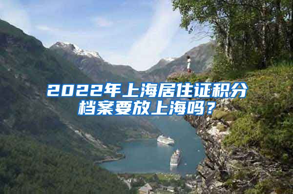 2022年上海居住证积分档案要放上海吗？