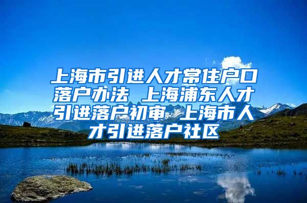 上海市引进人才常住户口落户办法 上海浦东人才引进落户初审 上海市人才引进落户社区