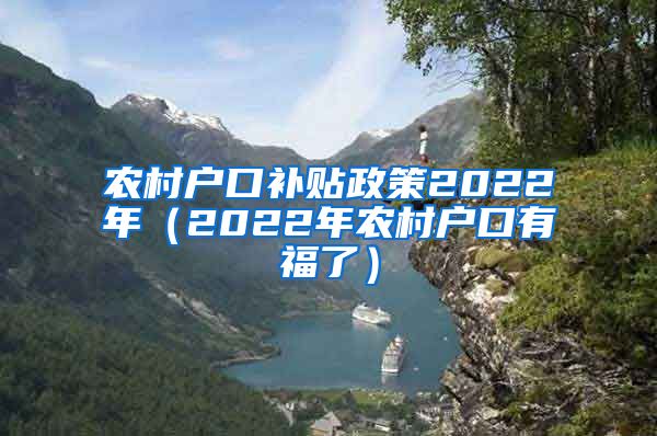 农村户口补贴政策2022年（2022年农村户口有福了）