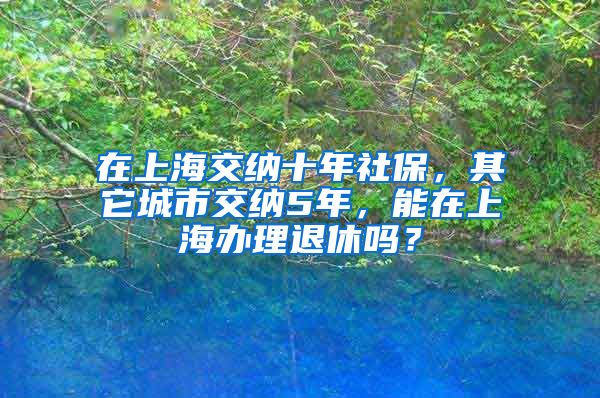 在上海交纳十年社保，其它城市交纳5年，能在上海办理退休吗？