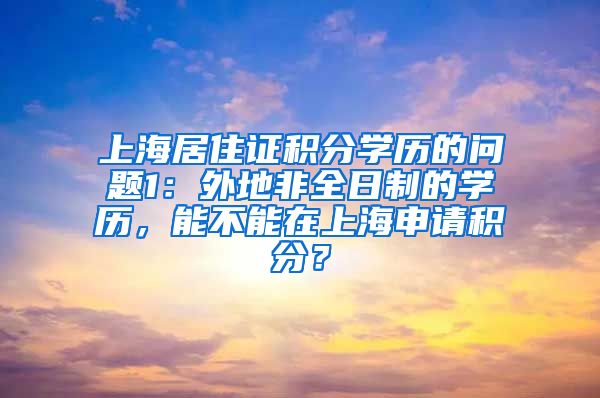上海居住证积分学历的问题1：外地非全日制的学历，能不能在上海申请积分？