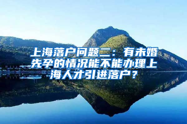 上海落户问题二：有未婚先孕的情况能不能办理上海人才引进落户？