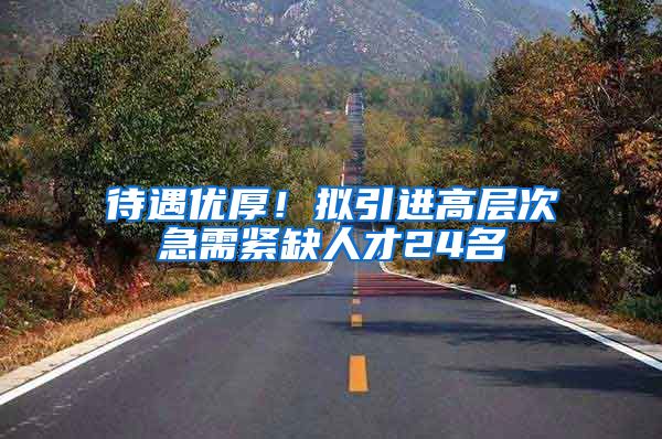 待遇优厚！拟引进高层次急需紧缺人才24名