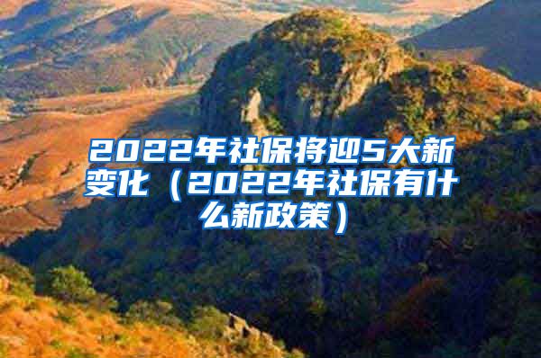 2022年社保将迎5大新变化（2022年社保有什么新政策）