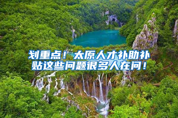 划重点！太原人才补助补贴这些问题很多人在问！