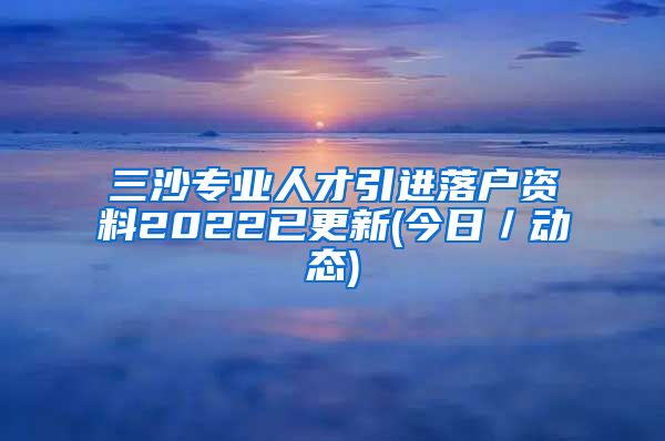 三沙专业人才引进落户资料2022已更新(今日／动态)