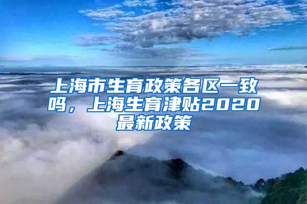 上海市生育政策各区一致吗，上海生育津贴2020最新政策