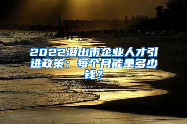 2022潜山市企业人才引进政策：每个月能拿多少钱？