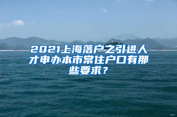 2021上海落户之引进人才申办本市常住户口有那些要求？
