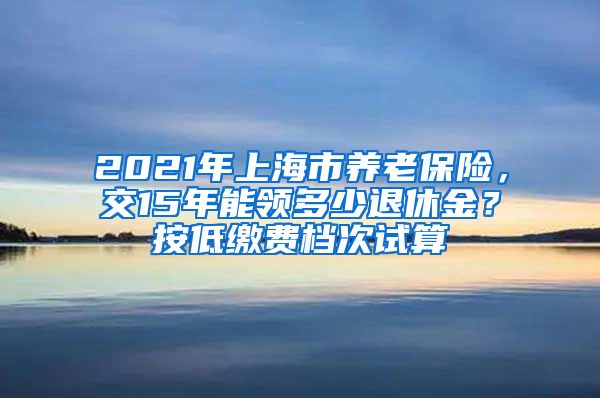 2021年上海市养老保险，交15年能领多少退休金？按低缴费档次试算