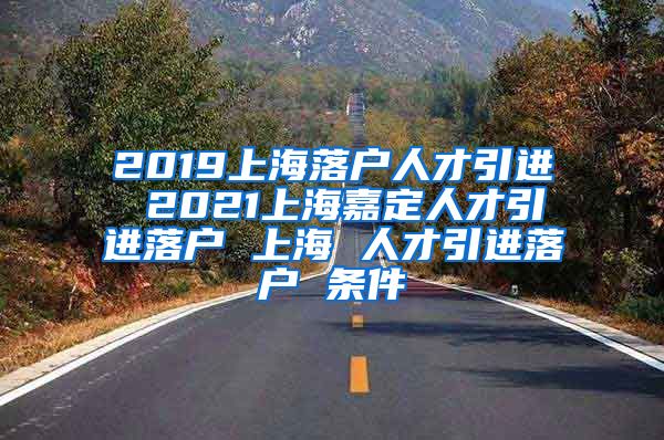 2019上海落户人才引进 2021上海嘉定人才引进落户 上海 人才引进落户 条件