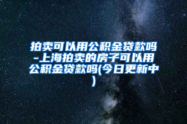 拍卖可以用公积金贷款吗-上海拍卖的房子可以用公积金贷款吗(今日更新中)