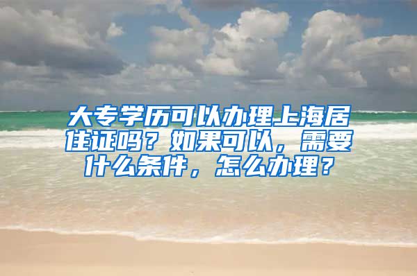大专学历可以办理上海居住证吗？如果可以，需要什么条件，怎么办理？