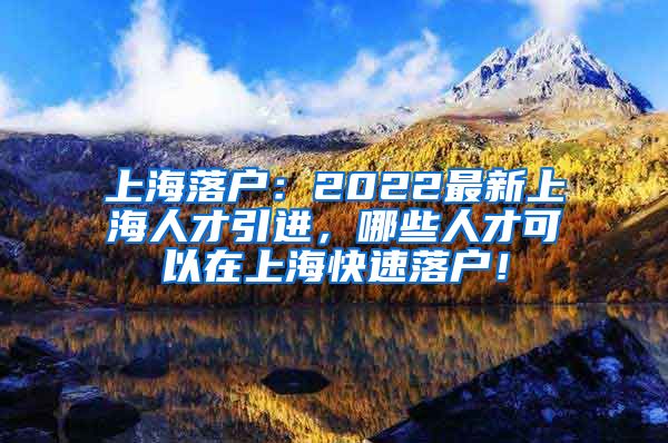 上海落户：2022最新上海人才引进，哪些人才可以在上海快速落户！