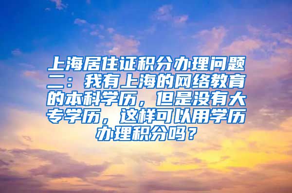 上海居住证积分办理问题二：我有上海的网络教育的本科学历，但是没有大专学历，这样可以用学历办理积分吗？