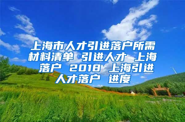 上海市人才引进落户所需材料清单 引进人才 上海 落户 2018 上海引进人才落户 进度