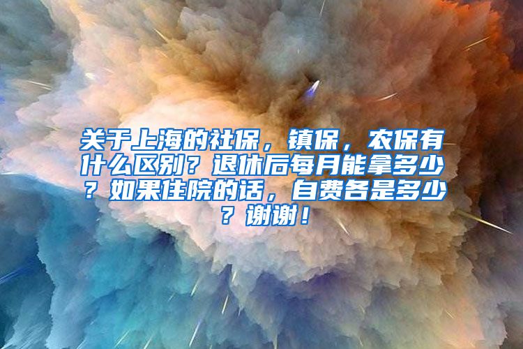 关于上海的社保，镇保，农保有什么区别？退休后每月能拿多少？如果住院的话，自费各是多少？谢谢！