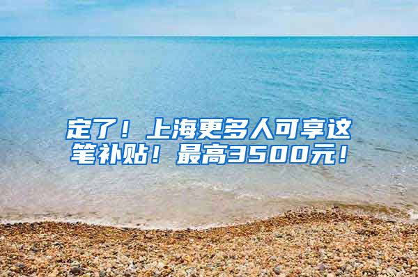定了！上海更多人可享这笔补贴！最高3500元！