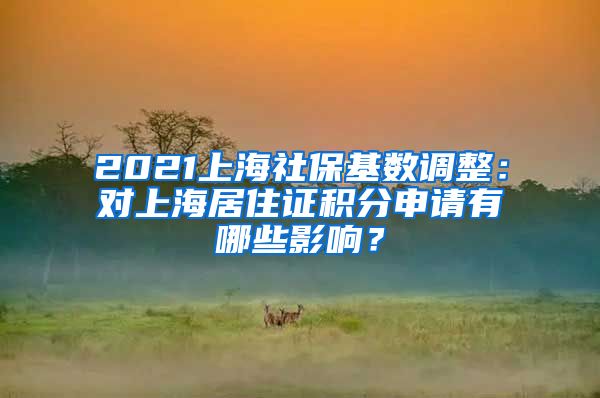2021上海社保基数调整：对上海居住证积分申请有哪些影响？