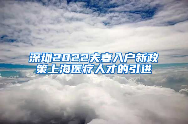 深圳2022夫妻入户新政策上海医疗人才的引进