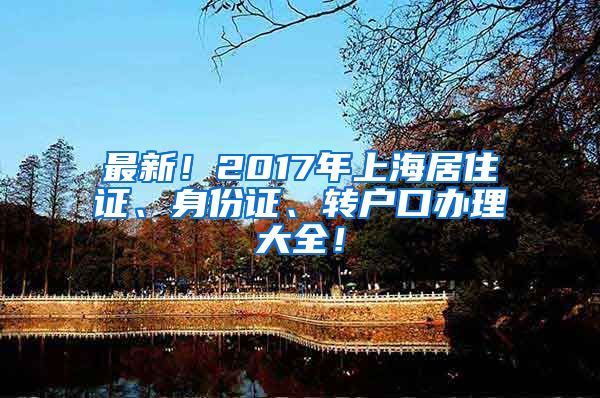 最新！2017年上海居住证、身份证、转户口办理大全！