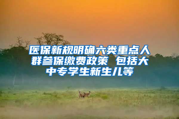医保新规明确六类重点人群参保缴费政策 包括大中专学生新生儿等