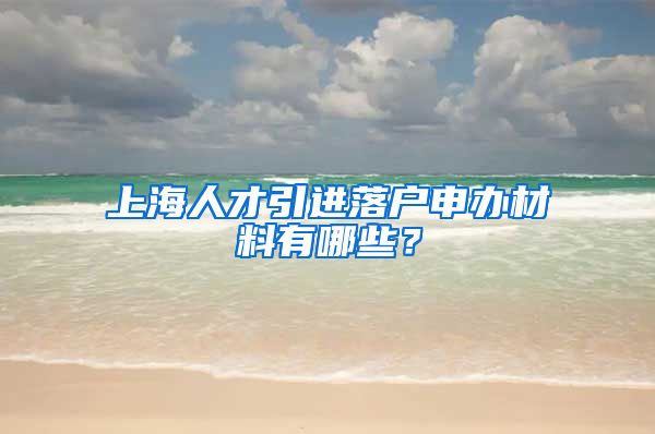 上海人才引进落户申办材料有哪些？
