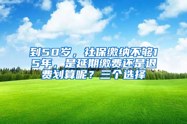 到50岁，社保缴纳不够15年，是延期缴费还是退费划算呢？三个选择