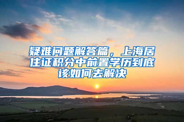 疑难问题解答篇，上海居住证积分中前置学历到底该如何去解决