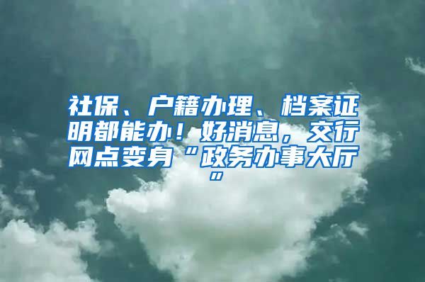 社保、户籍办理、档案证明都能办！好消息，交行网点变身“政务办事大厅”