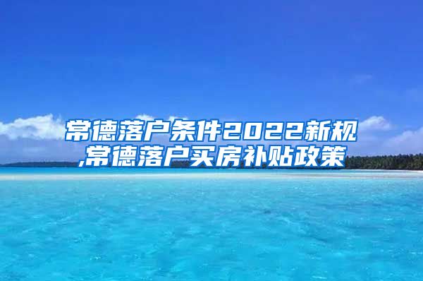 常德落户条件2022新规,常德落户买房补贴政策