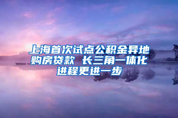 上海首次试点公积金异地购房贷款 长三角一体化进程更进一步