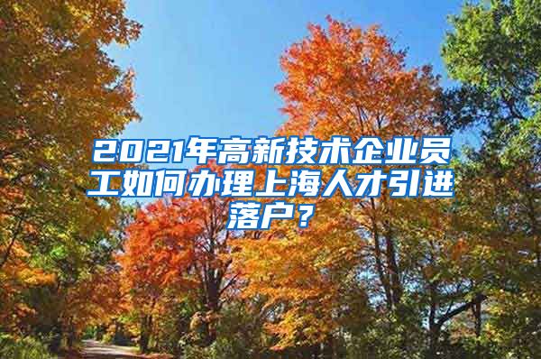 2021年高新技术企业员工如何办理上海人才引进落户？