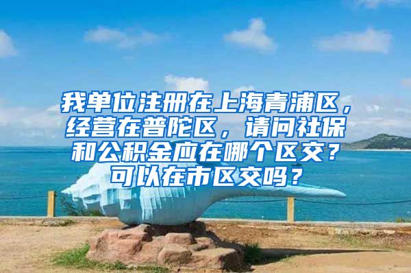 我单位注册在上海青浦区，经营在普陀区，请问社保和公积金应在哪个区交？可以在市区交吗？