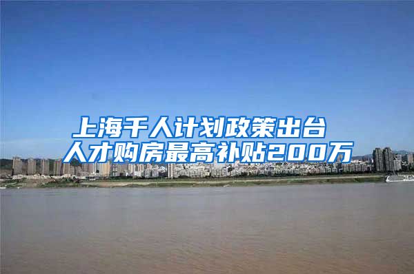 上海千人计划政策出台 人才购房最高补贴200万