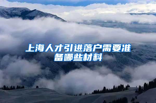 上海人才引进落户需要准备哪些材料