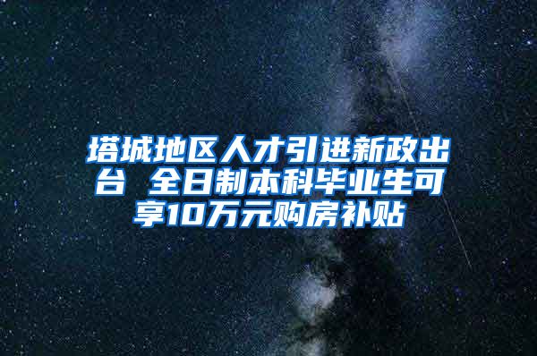 塔城地区人才引进新政出台 全日制本科毕业生可享10万元购房补贴