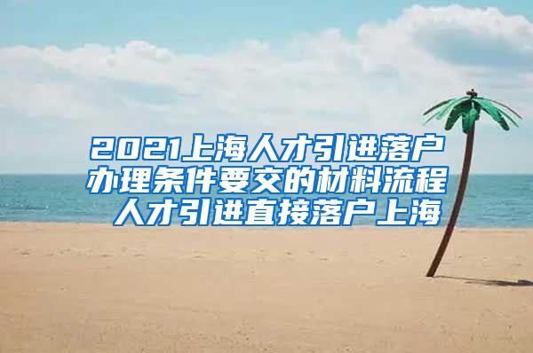 2021上海人才引进落户办理条件要交的材料流程 人才引进直接落户上海