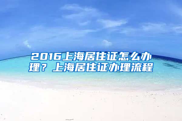 2016上海居住证怎么办理？上海居住证办理流程